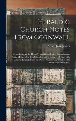 Heraldic Church Notes From Cornwall: Containing All the Heraldry and Genealogical Particulars on Every Memorial in Ten Churches in the Deanery of East, With Copious Extracts From the Parish Registers, Annotated With Notes From Wills, Etc.