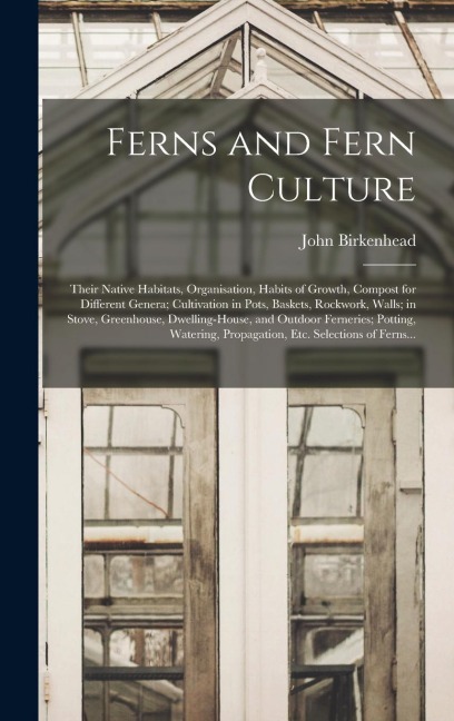 Ferns and Fern Culture: Their Native Habitats, Organisation, Habits of Growth, Compost for Different Genera; Cultivation in Pots, Baskets, Roc