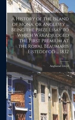 A History of the Island of Mona, or Anglesey ... Being the Prize Essay to Which Was Adjudged the First Premium at the Royal Beaumaris Eisteddfod ... 1