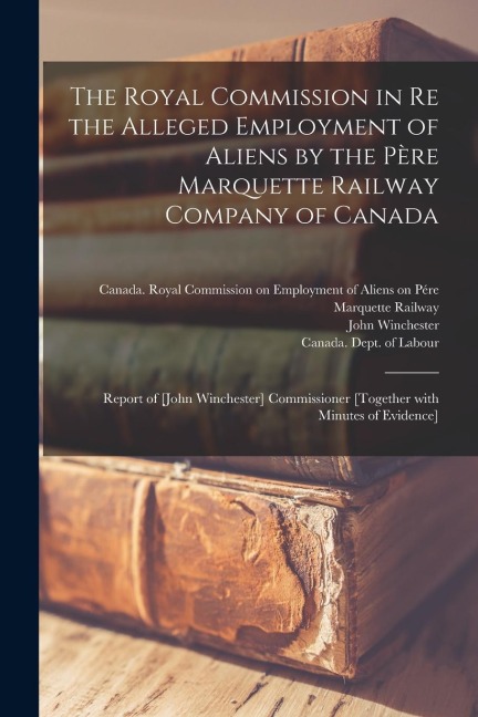 The Royal Commission in Re the Alleged Employment of Aliens by the Pe&#768;re Marquette Railway Company of Canada: Report of [John Winchester] Commiss
