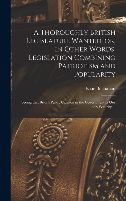 A Thoroughly British Legislature Wanted, or, in Other Words, Legislation Combining Patriotism and Popularity [microform]: Seeing That British Public O