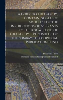 A Guide to Theosophy [microform], Containing Select Articles for the Instructions of Aspirants to the Knowledge, of Theosophy. ... Published for the Bombay Theosophical Publication Fund