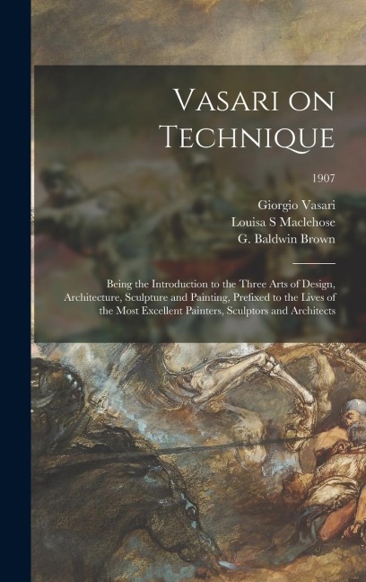 Vasari on Technique; Being the Introduction to the Three Arts of Design, Architecture, Sculpture and Painting, Prefixed to the Lives of the Most Excellent Painters, Sculptors and Architects; 1907
