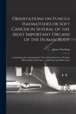 Observations on Fungus Haematodes or Soft Cancer in Several of the Most Important Organs of the Human Body: Containing Also a Comparative View of the