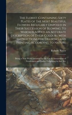 The Florist: containing Sixty Plates of the Most Beautiful Flowers Regularly Disposed in Their Succession of Blowing. To Which is Added an Accurate Description of Their Colours With Instructions for Drawing and Painting According to Nature: Being A...