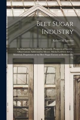 Beet Sugar Industry [microform]: Its Adaptability to Canada, Favorable Prospects of Success: Observations Addressed to Messrs. Michel Lefebvre & Co.,