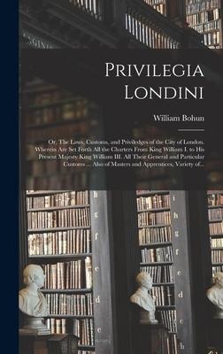 Privilegia Londini: or, The Laws, Customs, and Priviledges of the City of London. Wherein Are Set Forth All the Charters From King William I. to His Present Majesty King William III. All Their General and Particular Customs ... Also of Masters And...