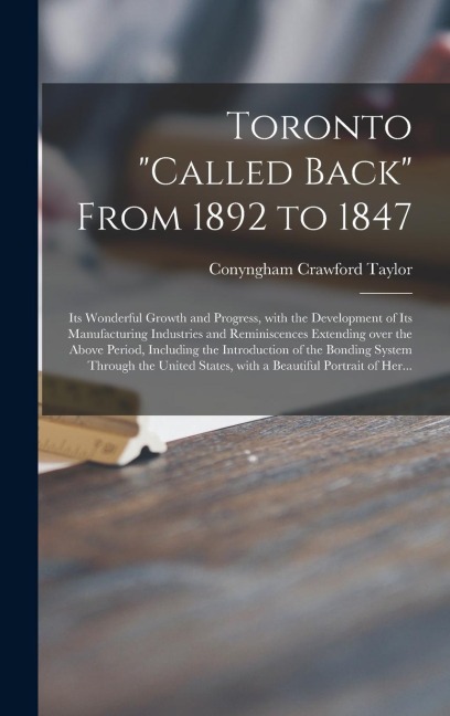 Toronto "called Back" From 1892 to 1847 [microform]: Its Wonderful Growth and Progress, With the Development of Its Manufacturing Industries and Reminiscences Extending Over the Above Period, Including the Introduction of the Bonding System Through...