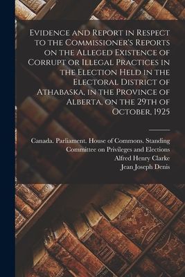 Evidence and Report in Respect to the Commissioners Reports on the Alleged Existence of Corrupt or Illegal Practices in the Election Held in the Electoral District of Athabaska, in the Province of Alberta, on the 29th of October, 1925