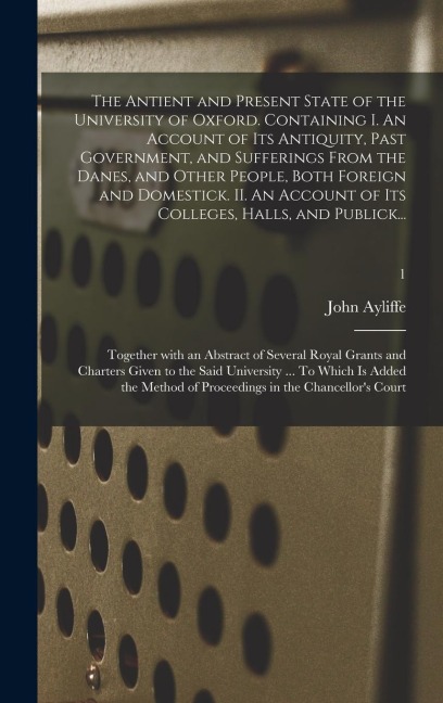 The Antient and Present State of the University of Oxford. Containing I. An Account of Its Antiquity, Past Government, and Sufferings From the Danes, and Other People, Both Foreign and Domestick. II. An Account of Its Colleges, Halls, and Publick...; 1