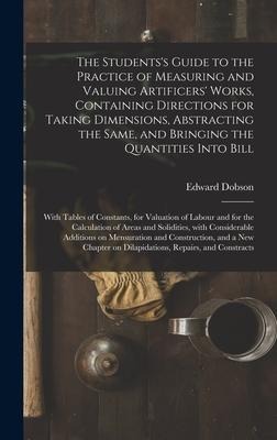 The Studentss Guide to the Practice of Measuring and Valuing Artificers Works, Containing Directions for Taking Dimensions, Abstracting the Same, and Bringing the Quantities Into Bill: With Tables of Constants, for Valuation of Labour and for The...