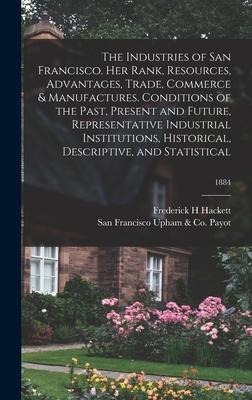 The Industries of San Francisco. Her Rank, Resources, Advantages, Trade, Commerce & Manufactures. Conditions of the Past, Present and Future, Represen