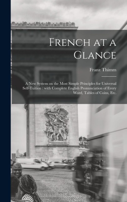 French at a Glance [microform]: a New System on the Most Simple Principles for Universal Self-tuition: With Complete English Pronunciation of Every Word, Tables of Coins, Etc.