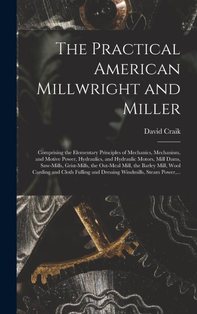 The Practical American Millwright and Miller: Comprising the Elementary Principles of Mechanics, Mechanism, and Motive Power, Hydraulics, and Hydrauli