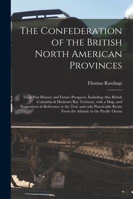 The Confederation of the British North American Provinces [microform]: Their Past History and Future Prospects, Including Also British Columbia & Huds