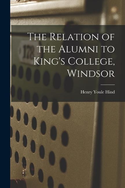 The Relation of the Alumni to Kings College, Windsor [microform]