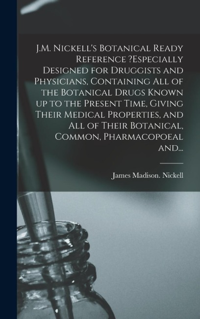 J.M. Nickell's Botanical Ready Reference ?especially Designed for Druggists and Physicians, Containing All of the Botanical Drugs Known up to the Pres