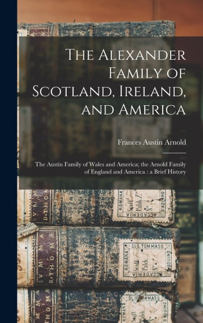 The Alexander Family of Scotland, Ireland, and America; the Austin Family of Wales and America; the Arnold Family of England and America: a Brief History