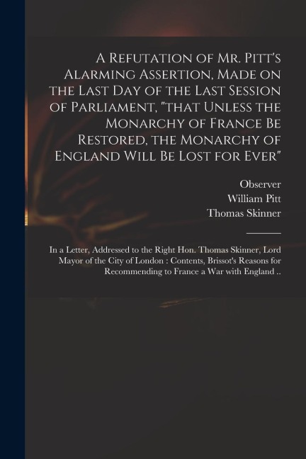 A Refutation of Mr. Pitt's Alarming Assertion, Made on the Last Day of the Last Session of Parliament, "that Unless the Monarchy of France Be Restored