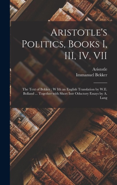 Aristotle's Politics, Books I, III, IV, VII: the Text of Bekker; W Ith an English Translation by W.E. Bolland ... Together With Short Intr Oductory Essays by A. Lang