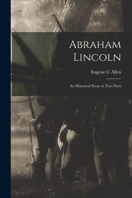 Abraham Lincoln: an Historical Essay in Two Parts