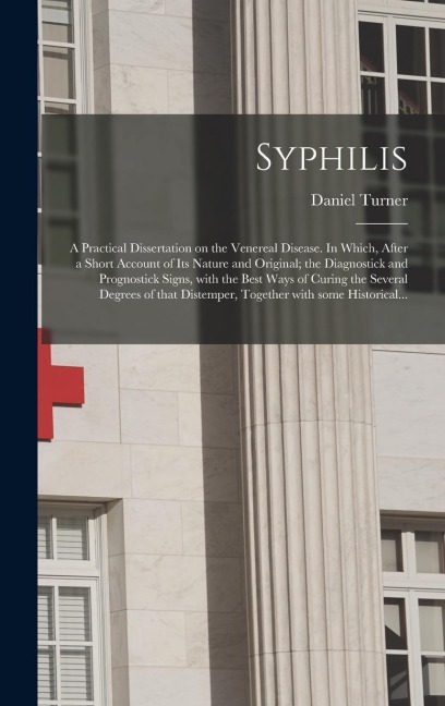 Syphilis: a Practical Dissertation on the Venereal Disease. In Which, After a Short Account of Its Nature and Original; the Diagnostick and Prognostick Signs, With the Best Ways of Curing the Several Degrees of That Distemper, Together With Some...