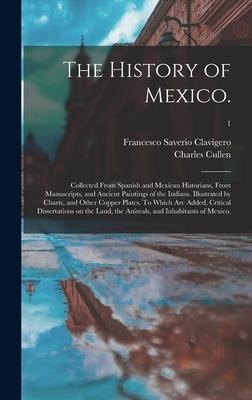 The History of Mexico.: Collected From Spanish and Mexican Historians, From Manuscripts, and Ancient Paintings of the Indians. Illustrated by Charts, and Other Copper Plates. To Which Are Added, Critical Dissertations on the Land, the Animals, And...; 1