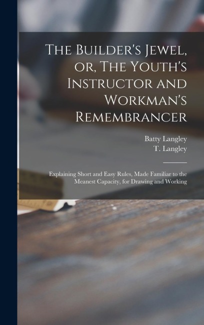 The Builders Jewel, or, The Youths Instructor and Workmans Remembrancer: Explaining Short and Easy Rules, Made Familiar to the Meanest Capacity, fo
