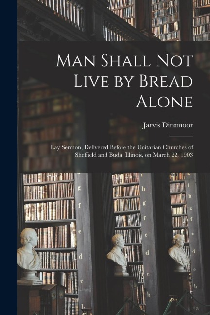Man Shall Not Live by Bread Alone: Lay Sermon, Delivered Before the Unitarian Churches of Sheffield and Buda, Illinois, on March 22, 1903
