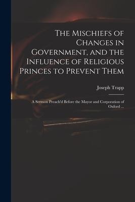 The Mischiefs of Changes in Government, and the Influence of Religious Princes to Prevent Them: a Sermon Preach'd Before the Mayor and Corporation of