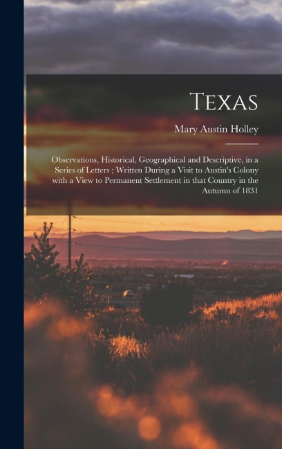 Texas: Observations, Historical, Geographical and Descriptive, in a Series of Letters; Written During a Visit to Austin's Colony With a View to Permanent Settlement in That Country in the Autumn of 1831