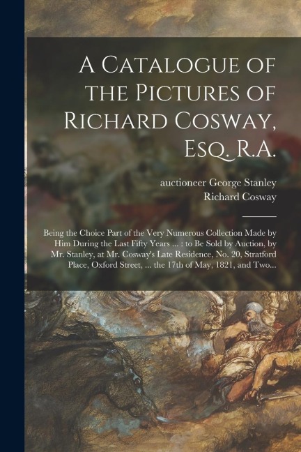 A Catalogue of the Pictures of Richard Cosway, Esq. R.A.: Being the Choice Part of the Very Numerous Collection Made by Him During the Last Fifty Year