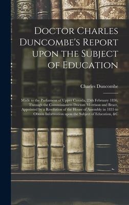 Doctor Charles Duncombes Report Upon the Subject of Education [microform]: Made to the Parliament of Upper Canada, 25th February 1836, Through the Commissioners Doctors Morrison and Bruce, Appointed by a Resolution of the House of Assembly in 1835 To...