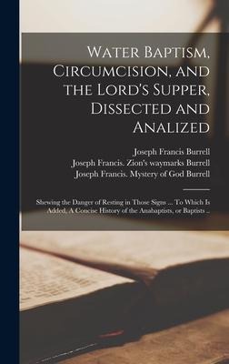 Water Baptism, Circumcision, and the Lords Supper, Dissected and Analized: Shewing the Danger of Resting in Those Signs ... To Which is Added, A Conc