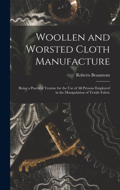 Woollen and Worsted Cloth Manufacture: Being a Practical Treatise for the Use of All Persons Employed in the Manipulation of Textile Fabric
