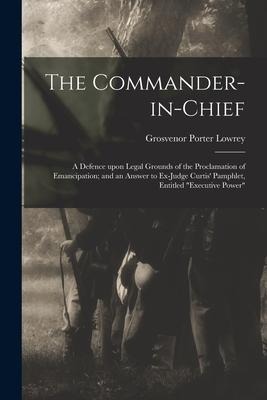 The Commander-in-chief: a Defence Upon Legal Grounds of the Proclamation of Emancipation; and an Answer to Ex-Judge Curtis' Pamphlet, Entitled