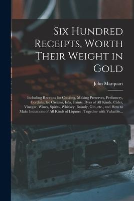 Six Hundred Receipts, Worth Their Weight in Gold: Including Receipts for Cooking, Making Preserves, Perfumery, Cordials, Ice Creams, Inks, Paints, Dye
