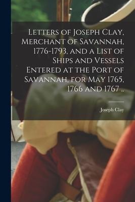 Letters of Joseph Clay, Merchant of Savannah, 1776-1793, and a List of Ships and Vessels Entered at the Port of Savannah, for May 1765, 1766 and 1767