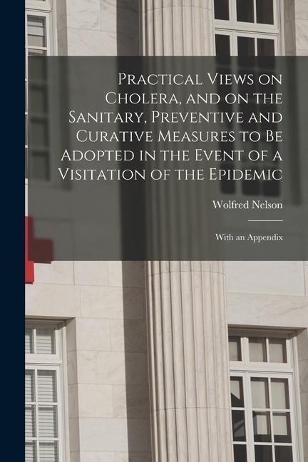 Practical Views on Cholera, and on the Sanitary, Preventive and Curative Measures to Be Adopted in the Event of a Visitation of the Epidemic [microfor