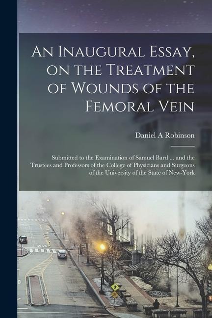 An Inaugural Essay, on the Treatment of Wounds of the Femoral Vein: Submitted to the Examination of Samuel Bard ... and the Trustees and Professors of
