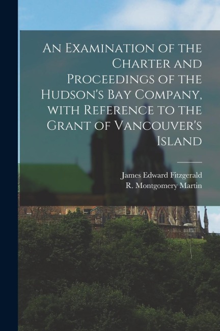 An Examination of the Charter and Proceedings of the Hudsons Bay Company, With Reference to the Grant of Vancouvers Island [microform]
