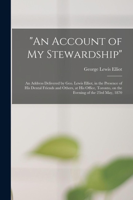 An Account of My Stewardship [microform]: an Address Delivered by Geo. Lewis Elliot, in the Presence of His Dental Friends and Others, at His Office