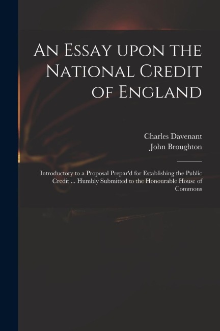 An Essay Upon the National Credit of England: Introductory to a Proposal Prepard for Establishing the Public Credit ... Humbly Submitted to the Honou
