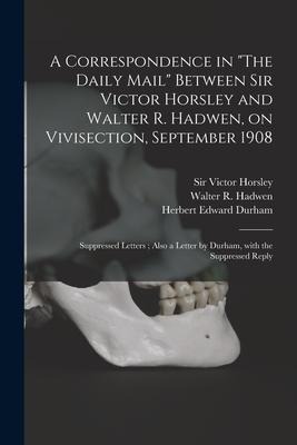 A Correspondence in The Daily Mail Between Sir Victor Horsley and Walter R. Hadwen, on Vivisection, September 1908: Suppressed Letters; Also a Lette