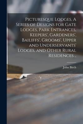 Picturesque Lodges. A Series of Designs for Gate Lodges, Park Entrances, Keepers, Gardeners, Bailiffs, Grooms, Upper and Underservants Lodges, an