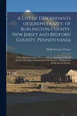 A List of Descendants of Joseph Frazey, of Burlington County, New Jersey and Bedford County, Pennsylvania; With Alphabetical Key Thereto and an Alphabetical List of Persons Who Have Intermarried With Frazeys / Prepared by Hollis Everett Frazey.