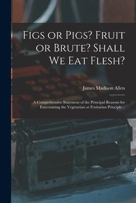 Figs or Pigs? Fruit or Brute? Shall We Eat Flesh?: a Comprehensive Statement of the Principal Reasons for Entertaining the Vegetarian or Fruitarian Pr