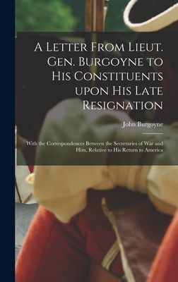 A Letter From Lieut. Gen. Burgoyne to His Constituents Upon His Late Resignation: With the Correspondences Between the Secretaries of War and Him, Relative to His Return to America
