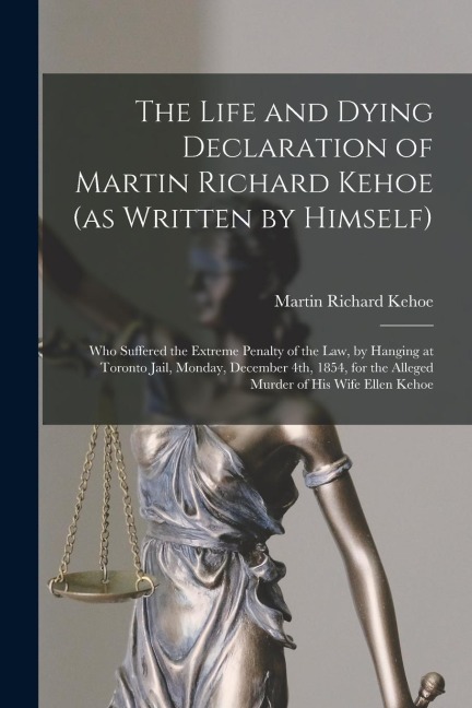 The Life and Dying Declaration of Martin Richard Kehoe (as Written by Himself) [microform]: Who Suffered the Extreme Penalty of the Law, by Hanging at