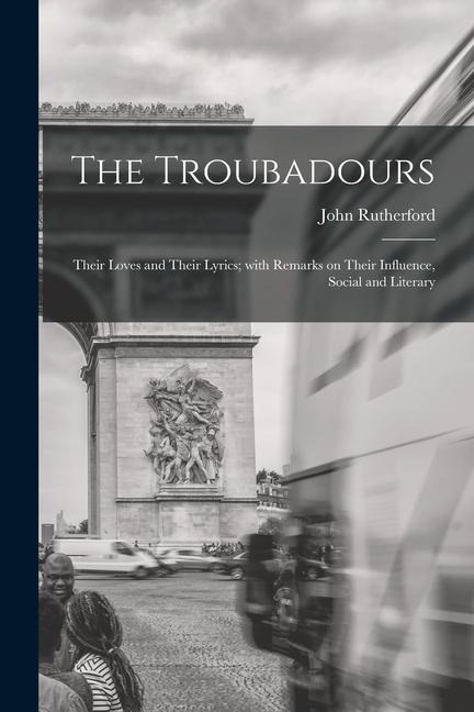 The Troubadours: Their Loves and Their Lyrics; With Remarks on Their Influence, Social and Literary